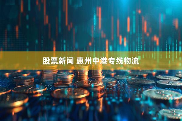 股票新闻 惠州中港专线物流