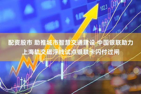 配资股市 助推城市智慧交通建设 中国银联助力上海轨交磁浮线试点银联卡闪付过闸