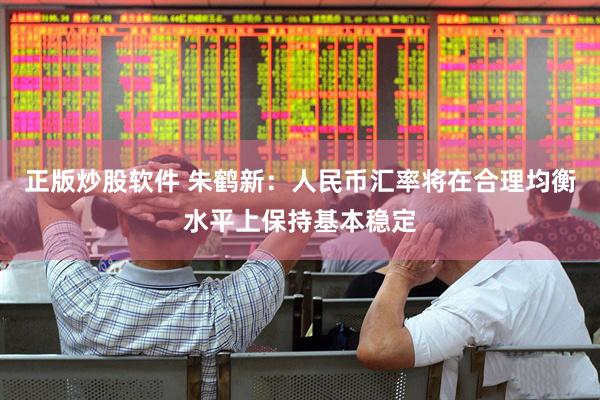 正版炒股软件 朱鹤新：人民币汇率将在合理均衡水平上保持基本稳定