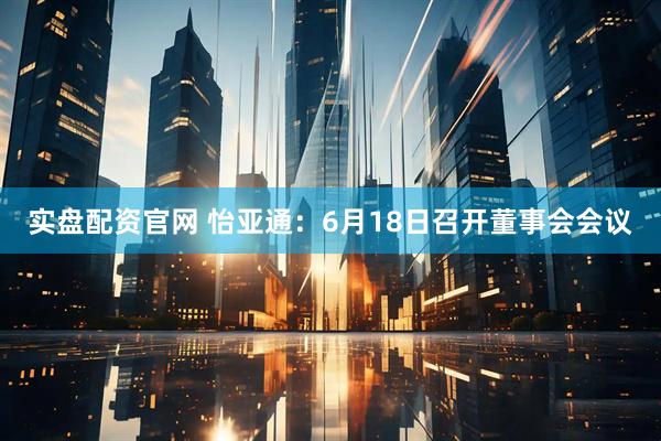 实盘配资官网 怡亚通：6月18日召开董事会会议