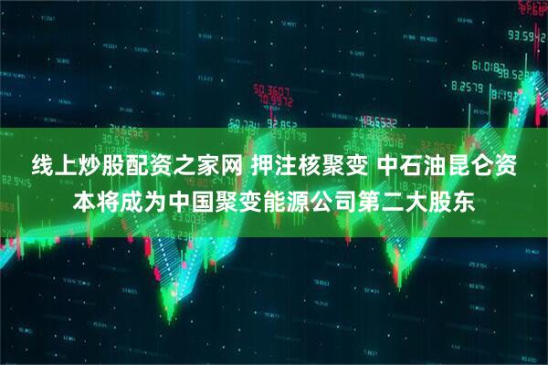 线上炒股配资之家网 押注核聚变 中石油昆仑资本将成为中国聚变能源公司第二大股东