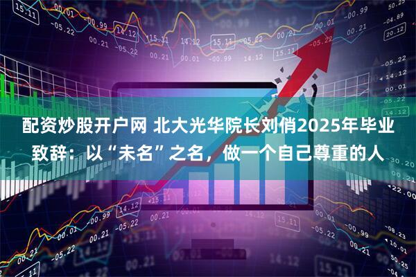 配资炒股开户网 北大光华院长刘俏2025年毕业致辞：以“未名”之名，做一个自己尊重的人