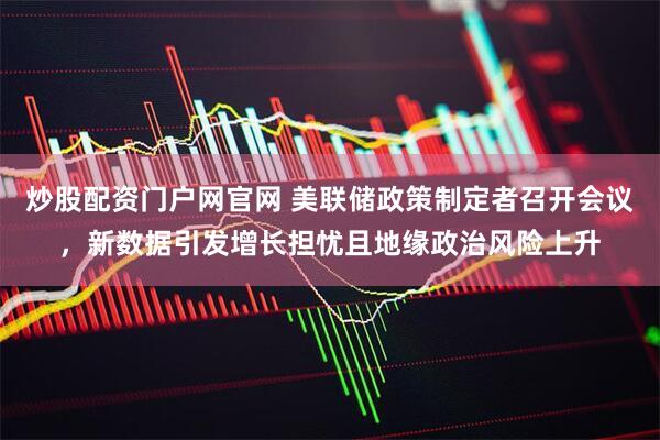 炒股配资门户网官网 美联储政策制定者召开会议，新数据引发增长担忧且地缘政治风险上升