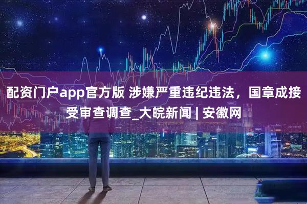 配资门户app官方版 涉嫌严重违纪违法，国章成接受审查调查_大皖新闻 | 安徽网