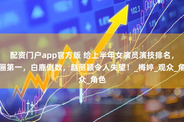 配资门户app官方版 给上半年女演员演技排名，孙俪第一，白鹿倒数，赵丽颖令人失望！_梅婷_观众_角色