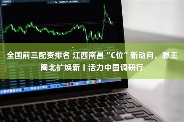 全国前三配资排名 江西南昌“C位”新动向，滕王阁北扩焕新丨活力中国调研行