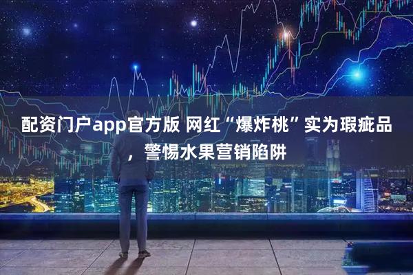 配资门户app官方版 网红“爆炸桃”实为瑕疵品，警惕水果营销陷阱