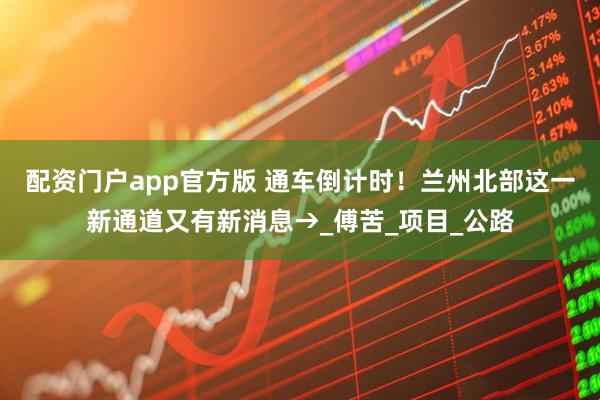 配资门户app官方版 通车倒计时！兰州北部这一新通道又有新消息→_傅苦_项目_公路
