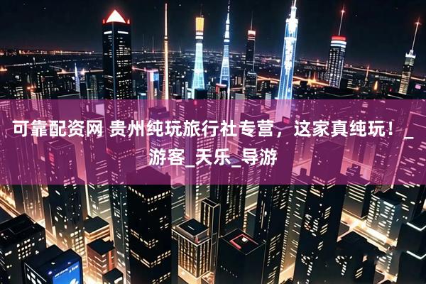 可靠配资网 贵州纯玩旅行社专营，这家真纯玩！_游客_天乐_导游