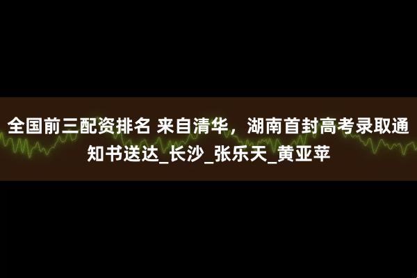 全国前三配资排名 来自清华，湖南首封高考录取通知书送达_长沙_张乐天_黄亚苹