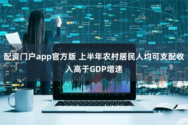 配资门户app官方版 上半年农村居民人均可支配收入高于GDP增速