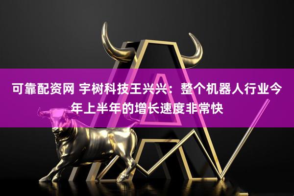可靠配资网 宇树科技王兴兴：整个机器人行业今年上半年的增长速度非常快