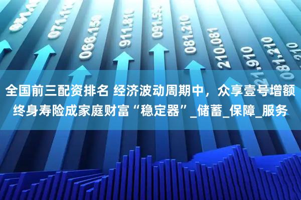 全国前三配资排名 经济波动周期中，众享壹号增额终身寿险成家庭财富“稳定器”_储蓄_保障_服务