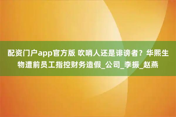配资门户app官方版 吹哨人还是诽谤者？华熙生物遭前员工指控财务造假_公司_李振_赵燕