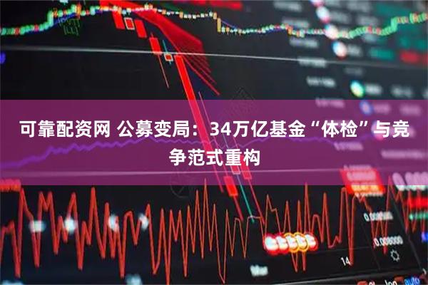 可靠配资网 公募变局：34万亿基金“体检”与竞争范式重构