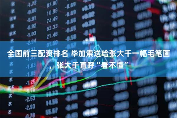 全国前三配资排名 毕加索送给张大千一幅毛笔画，张大千直呼“看不懂”