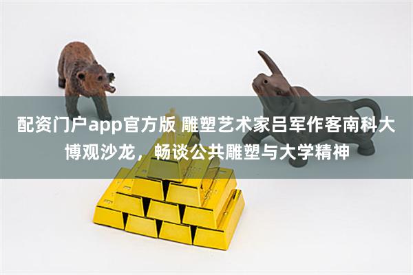 配资门户app官方版 雕塑艺术家吕军作客南科大博观沙龙，畅谈公共雕塑与大学精神