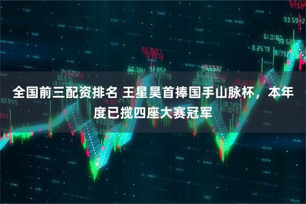 全国前三配资排名 王星昊首捧国手山脉杯，本年度已揽四座大赛冠军