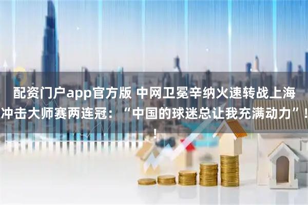 配资门户app官方版 中网卫冕辛纳火速转战上海冲击大师赛两连冠：“中国的球迷总让我充满动力”！