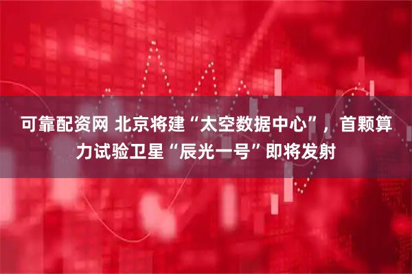 可靠配资网 北京将建“太空数据中心”,首颗算力试验卫星“辰光一号”即将发射