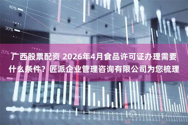 广西股票配资 2026年4月食品许可证办理需要什么条件？匠派企业管理咨询有限公司为您梳理