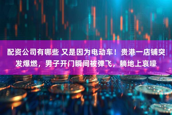 配资公司有哪些 又是因为电动车！贵港一店铺突发爆燃，男子开门瞬间被弹飞，躺地上哀嚎