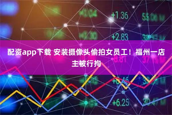 配资app下载 安装摄像头偷拍女员工！福州一店主被行拘