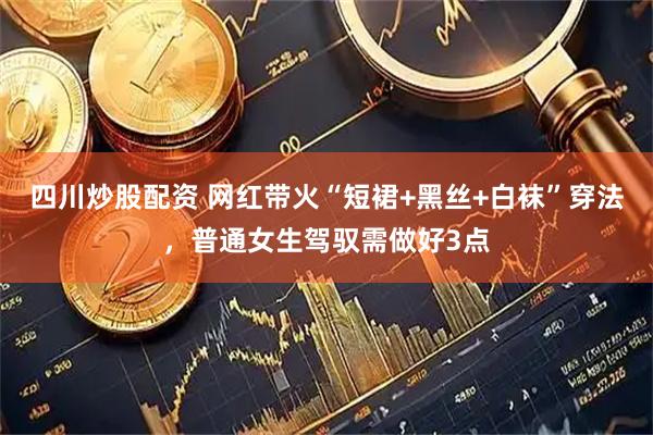 四川炒股配资 网红带火“短裙+黑丝+白袜”穿法，普通女生驾驭需做好3点